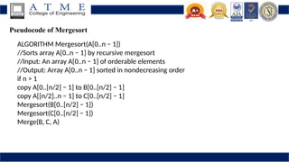 Pseudocode of Mergesort
ALGORITHM Mergesort(A[0..n − 1])
//Sorts array A[0..n − 1] by recursive mergesort
//Input: An array A[0..n − 1] of orderable elements
//Output: Array A[0..n − 1] sorted in nondecreasing order
if n > 1
copy A[0..[n/2] − 1] to B[0..[n/2] − 1]
copy A[[n/2]..n − 1] to C[0..[n/2] − 1]
Mergesort(B[0..[n/2] − 1])
Mergesort(C[0..[n/2] − 1])
Merge(B, C, A)
 