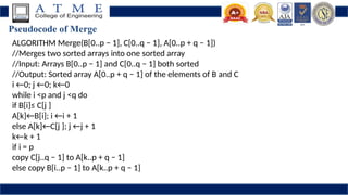 Pseudocode of Merge
ALGORITHM Merge(B[0..p − 1], C[0..q − 1], A[0..p + q − 1])
//Merges two sorted arrays into one sorted array
//Input: Arrays B[0..p − 1] and C[0..q − 1] both sorted
//Output: Sorted array A[0..p + q − 1] of the elements of B and C
i ←0; j ←0; k←0
while i <p and j <q do
if B[i]≤ C[j ]
A[k]←B[i]; i ←i + 1
else A[k]←C[j ]; j ←j + 1
k←k + 1
if i = p
copy C[j..q − 1] to A[k..p + q − 1]
else copy B[i..p − 1] to A[k..p + q − 1]
 