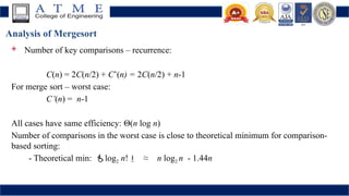 Analysis of Mergesort
 Number of key comparisons – recurrence:
C(n) = 2C(n/2) + C’(n) = 2C(n/2) + n-1
For merge sort – worst case:
C’(n) = n-1
All cases have same efficiency: Θ(n log n)
Number of comparisons in the worst case is close to theoretical minimum for comparison-
based sorting:
- Theoretical min: log2 n! ≈ n log2 n - 1.44n
 