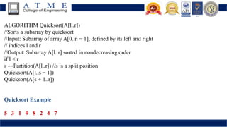 ALGORITHM Quicksort(A[l..r])
//Sorts a subarray by quicksort
//Input: Subarray of array A[0..n − 1], defined by its left and right
// indices l and r
//Output: Subarray A[l..r] sorted in nondecreasing order
if l < r
s ←Partition(A[l..r]) //s is a split position
Quicksort(A[l..s − 1])
Quicksort(A[s + 1..r])
Quicksort Example
5 3 1 9 8 2 4 7
 