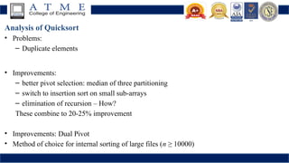 Analysis of Quicksort
• Problems:
– Duplicate elements
• Improvements:
– better pivot selection: median of three partitioning
– switch to insertion sort on small sub-arrays
– elimination of recursion – How?
These combine to 20-25% improvement
• Improvements: Dual Pivot
• Method of choice for internal sorting of large files (n ≥ 10000)
 