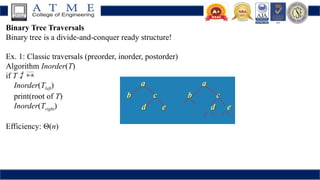 Binary Tree Traversals
Binary tree is a divide-and-conquer ready structure!
Ex. 1: Classic traversals (preorder, inorder, postorder)
Algorithm Inorder(T)
if T  
Inorder(Tleft)
print(root of T)
Inorder(Tright)    
Efficiency: Θ(n)
 
