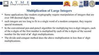 Multiplication of Large Integers
• Some applications like modern cryptography require manipulation of integers that are
over 100 decimal digits long.
• such integers are too long to fit in a single word of a modern computer, they require
special treatment.
• In the conventional pen-and-pencil algorithm for multiplying two n-digit integers, each
of the n digits of the first number is multiplied by each of the n digits of the second
number for the total of n2
digit multiplications.
• The divide-and-conquer method does the above multiplication in less than n2
digit
multiplications.
 