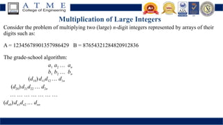 Multiplication of Large Integers
Consider the problem of multiplying two (large) n-digit integers represented by arrays of their
digits such as:
A = 12345678901357986429 B = 87654321284820912836
The grade-school algorithm:
a1 a2 … an
b1 b2 … bn
(d10) d11d12 … d1n
(d20)d21d22 … d2n
… … … … … … …
(dn0)dn1dn2 … dnn
 