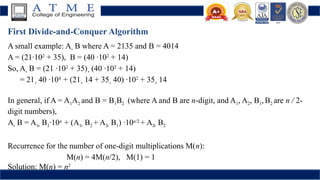 First Divide-and-Conquer Algorithm
A small example: A  B where A = 2135 and B = 4014
A = (21·102
+ 35), B = (40 ·102
+ 14)
So, A  B = (21 ·102
+ 35)  (40 ·102
+ 14)
= 21  40 ·104
+ (21  14 + 35  40) ·102
+ 35  14
In general, if A = A1A2 and B = B1B2 (where A and B are n-digit, and A1, A2, B1,B2 are n / 2-
digit numbers),
A  B = A1  B1·10n
+ (A1  B2 + A2  B1) ·10n/2
+ A2  B2
Recurrence for the number of one-digit multiplications M(n):
M(n) = 4M(n/2), M(1) = 1
Solution: M(n) = n2
 