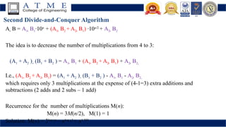 Second Divide-and-Conquer Algorithm
A  B = A1  B1·10n
+ (A1  B2 + A2  B1) ·10n/2
+ A2  B2
The idea is to decrease the number of multiplications from 4 to 3:
(A1 + A2 )  (B1 + B2 ) = A1  B1 + (A1  B2 + A2  B1) + A2  B2,
I.e., (A1  B2 + A2  B1) = (A1 + A2 )  (B1 + B2 ) - A1  B1 - A2  B2,
which requires only 3 multiplications at the expense of (4-1=3) extra additions and
subtractions (2 adds and 2 subs – 1 add)
Recurrence for the number of multiplications M(n):
M(n) = 3M(n/2), M(1) = 1
Solution: M(n) = 3log 2n
= nlog 23
≈ n1.585
 