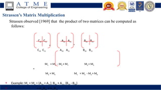Strassen’s Matrix Multiplication
Strassen observed [1969] that the product of two matrices can be computed as
follows:
C00 C01 A00 A01 B00 B01
= *
C10 C11 A10 A11 B10 B11
M1 + M4 - M5 + M7 M3 + M5
=
M2 + M4 M1 + M3 - M2 + M6
 Example: M2 + M4 = (A10 + A11)  B00 + A11  (B10 - B00)
 = A B + A B
 