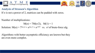 Analysis of Strassen’s Algorithm
If n is not a power of 2, matrices can be padded with zeros.
Number of multiplications:
M(n) = 7M(n/2), M(1) = 1
Solution: M(n) = 7log 2n
= nlog 27
≈ n2.807
vs. n3
of brute-force alg.
Algorithms with better asymptotic efficiency are known but they
are even more complex.
 