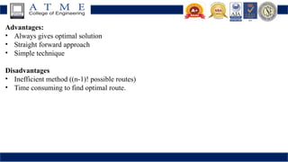 Advantages:
• Always gives optimal solution
• Straight forward approach
• Simple technique
Disadvantages
• Inefficient method ((n-1)! possible routes)
• Time consuming to find optimal route.
 