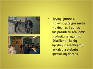 • Išvykų į įmones,
mokymo įstaigas metu
mokinai gali geriau
susipažinti su realiomis
profesijų sąlygomis,
išsiaiškinti , kokių
sąvybių ir sugebėjimų
reikalauja stebėtų
specialistų darbas..

 