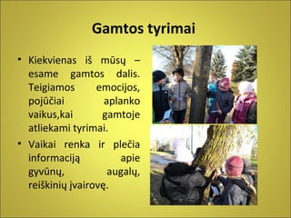 Gamtos tyrimai
• Kiekvienas iš mūsų –
esame gamtos dalis.
Teigiamos
emocijos,
pojūčiai
aplanko
vaikus,kai
gamtoje
atliekami tyrimai.
• Vaikai renka ir plečia
informaciją
apie
gyvūnų,
augalų,
reiškinių įvairovę.

 