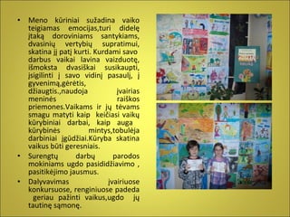 •

•
•

Meno kūriniai sužadina vaiko
teigiamas emocijas,turi didelę
įtaką doroviniams santykiams,
dvasinių vertybių supratimui,
skatina jį patį kurti. Kurdami savo
darbus vaikai lavina vaizduotę,
išmoksta dvasiškai susikaupti,
įsigilinti į savo vidinį pasaulį, į
gyvenimą,gėrėtis,
džiaugtis.,naudoja
įvairias
meninės
raiškos
priemones.Vaikams ir jų tėvams
smagu matyti kaip keičiasi vaikų
kūrybiniai darbai, kaip auga
kūrybinės
mintys,tobulėja
darbiniai įgūdžiai.Kūryba skatina
vaikus būti geresniais.
Surengtų
darbų
parodos
mokiniams ugdo pasididžiavimo ,
pasitikėjimo jausmus.
Dalyvavimas
įvairiuose
konkursuose, renginiuose padeda
geriau pažinti vaikus,ugdo jų
tautinę sąmonę.

 
