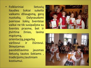 • Folkloriniai
lietuvių
liaudies šokiai sukelia
vaikams džiaugsmą, gerą
nuotaiką.
Dalyvaudami
įvairiose šokių šventėse
vaikai ne tik susipažįsta su
šventės prasme, bet ir
įtvirtina žinias, lavina
mąstymą,
orientaciją,pagarbą
varžovui
ir
žiūrovui.
Skiepijamas
pasididžiavimo jausmas
lietuvių tautos šokiams ,
tradicijoms,tautiniam
kostiumui.

 