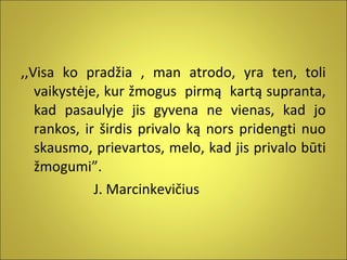 ,,Visa ko pradžia , man atrodo, yra ten, toli
vaikystėje, kur žmogus pirmą kartą supranta,
kad pasaulyje jis gyvena ne vienas, kad jo
rankos, ir širdis privalo ką nors pridengti nuo
skausmo, prievartos, melo, kad jis privalo būti
žmogumi”.
J. Marcinkevičius

 