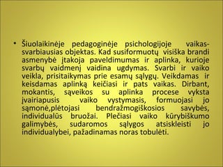 • Šiuolaikinėje pedagoginėje psichologijoje
vaikassvarbiausias objektas. Kad susiformuotų visiška brandi
asmenybė įtakoja paveldimumas ir aplinka, kurioje
svarbų vaidmenį vaidina ugdymas. Svarbi ir vaiko
veikla, prisitaikymas prie esamų sąlygų. Veikdamas ir
keisdamas aplinką keičiasi ir pats vaikas. Dirbant,
mokantis, sąveikos su aplinka procese vyksta
įvairiapusis
vaiko vystymasis, formuojasi jo
sąmonė,plėtojasi
bendražmogiškosios
savybės,
individualūs bruožai. Plečiasi vaiko kūrybiškumo
galimybės, sudaromos sąlygos atsiskleisti jo
individualybei, pažadinamas noras tobulėti.

 