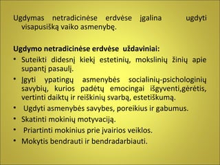 Ugdymas netradicinėse erdvėse įgalina
visapusišką vaiko asmenybę.

ugdyti

Ugdymo netradicinėse erdvėse uždaviniai:
• Suteikti didesnį kiekį estetinių, mokslinių žinių apie
supantį pasaulį.
• Įgyti ypatingų asmenybės socialinių-psichologinių
savybių, kurios padėtų emocingai išgyventi,gėrėtis,
vertinti daiktų ir reiškinių svarbą, estetiškumą.
• Ugdyti asmenybės savybes, poreikius ir gabumus.
• Skatinti mokinių motyvaciją.
• Priartinti mokinius prie įvairios veiklos.
• Mokytis bendrauti ir bendradarbiauti.

 