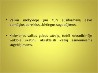 • Vaikai mokykloje jau turi susiformavę
pomėgius,poreikius,skirtingus sugebėjimus.

savo

• Kiekvienas vaikas gabus savaip, todėl netradicinėje
veikloje skatinu atsiskleisti vaikų asmeniniams
sugebėjimams.

 