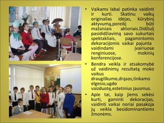 • Vaikams labai patinka vaidinti
ir
kurti.
Skatinu
vaikų
originalias idėjas, kūrybinį
aktyvumą,poreikį
būti
mažaisiais
aktoriais.Didžiulį
pasididžiavimą savo sukurtais
spektakliais,
pagamintomis
dekoracijomis vaikai pajunta
vaidindami
įvairiuose
renginiuose,
mokinių
konferencijose.
• Bendra veikla ir atsakomybė
už vaidinimų rezultatą moko
vaikus
draugiškumo,drąsos,tinkamo
elgesio,ugdo
vaizduotę,estetinius jausmus.
• Apie tai, kaip jiems sekėsi
kurti, gaminti dekoracijas,
vaidinti vaikai noriai pasakoja
jų veikla besidominantiems
žmonėms.

 