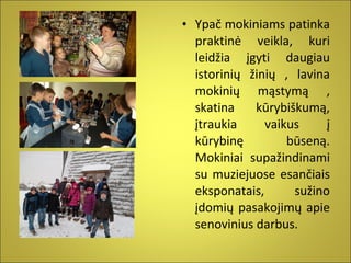 • Ypač mokiniams patinka
praktinė veikla, kuri
leidžia įgyti daugiau
istorinių žinių , lavina
mokinių mąstymą ,
skatina
kūrybiškumą,
įtraukia
vaikus
į
kūrybinę
būseną.
Mokiniai supažindinami
su muziejuose esančiais
eksponatais,
sužino
įdomių pasakojimų apie
senovinius darbus.

 
