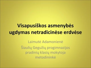 Visapusiškos asmenybės
ugdymas netradicinėse erdvėse
Laimutė Adamonienė
Šiaulių Gegužių progimnazijos
pradinių klasių mokytoja
metodininkė

 