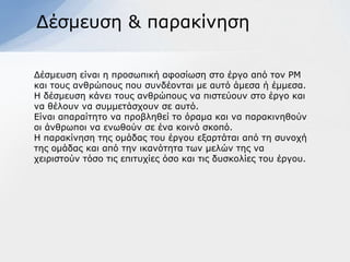 Γέζκεπζε & παξαθίλεζε

Γέζκεπζε είλαη ε πξνζσπηθή αθνζίσζε ζην έξγν από ηνλ ΡΜ
θαη ηνπο αλζξώπνπο πνπ ζπλδένληαη κε απηό άκεζα ή έκκεζα.
Η δέζκεπζε θάλεη ηνπο αλζξώπνπο λα πηζηεύνπλ ζην έξγν θαη
λα ζέινπλ λα ζπκκεηάζρνπλ ζε απηό.
Δίλαη απαξαίηεην λα πξνβιεζεί ην όξακα θαη λα παξαθηλεζνύλ
νη άλζξσπνη λα ελσζνύλ ζε έλα θνηλό ζθνπό.
Η παξαθίλεζε ηεο νκάδαο ηνπ έξγνπ εμαξηάηαη από ηε ζπλνρή
ηεο νκάδαο θαη από ηελ ηθαλόηεηα ησλ κειώλ ηεο λα
ρεηξηζηνύλ ηόζν ηηο επηηπρίεο όζν θαη ηηο δπζθνιίεο ηνπ έξγνπ.
 