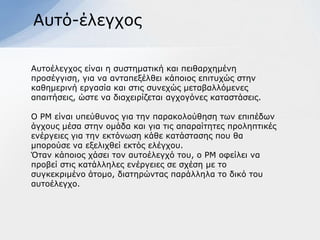 Απηό-έιεγρνο

Απηνέιεγρνο είλαη ε ζπζηεκαηηθή θαη πεηζαξρεκέλε
πξνζέγγηζε, γηα λα αληαπεμέιζεη θάπνηνο επηηπρώο ζηελ
θαζεκεξηλή εξγαζία θαη ζηηο ζπλερώο κεηαβαιιόκελεο
απαηηήζεηο, ώζηε λα δηαρεηξίδεηαη αγρνγόλεο θαηαζηάζεηο.

Ο ΡΜ είλαη ππεύζπλνο γηα ηελ παξαθνινύζεζε ησλ επηπέδσλ
άγρνπο κέζα ζηελ νκάδα θαη γηα ηηο απαξαίηεηεο πξνιεπηηθέο
ελέξγεηεο γηα ηελ εθηόλσζε θάζε θαηάζηαζεο πνπ ζα
κπνξνύζε λα εμειηρζεί εθηόο ειέγρνπ.
Όηαλ θάπνηνο ράζεη ηνλ απηνέιεγρό ηνπ, ν ΡΜ νθείιεη λα
πξνβεί ζηηο θαηάιιειεο ελέξγεηεο ζε ζρέζε κε ην
ζπγθεθξηκέλν άηνκν, δηαηεξώληαο παξάιιεια ην δηθό ηνπ
απηνέιεγρν.
 