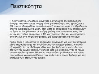 Πεηζηηθόηεηα

Η πεηζηηθόηεηα, δειαδή ε ηθαλόηεηα δηαηύπσζεο ηεο πξνζσπηθήο
άπνςεο πεηζηηθά θαη κε ππγκή, είλαη κηα ηθαλόηεηα πνπ ρξεηάδεηαη ν
ΡΜ, γηα λα εμαζθαιίζεη απνηειεζκαηηθή επηθνηλσλία κε ηελ Οκάδα θαη
όια ηα ελδηαθεξόκελα κέξε, έηζη ώζηε νη απνθάζεηο πνπ επεξεάδνπλ
ην έξγν λα ιακβάλνληαη κε πιήξε γλώζε ησλ ζπλεπεηώλ ηνπο. Με
απηόλ ηνλ ηξόπν απνθεύγεη ν ΡΜ λα ρεηξαγσγεζεί θαη λα επεξεαζηεί
από άιινπο ζηε ιήςε απνθάζεσλ κε ζπκθέξνπζεο γηα ην έξγν.

Πεηζώ είλαη ε ηθαλόηεηα λα επηηεπρζεί ζπλαίλεζε γηα θνηλνύο ζηόρνπο
κέζσ ηεο ζπδήηεζεο θαη ηεο δύλακεο ησλ επηρεηξεκάησλ. Η πεηζώ
εμαζθαιίδεη όηη νη αμηόινγεο ηδέεο πνπ βνεζνύλ ζηελ επίηεπμε ησλ
ζηόρσλ ηνπ έξγνπ βξίζθνπλ επήθνα ώηα θαη πινπνηνύληαη. Η πεηζώ
είλαη απαξαίηεηε ζηνλ ΡΜ γηα λα παξαθηλήζεη κε δηπισκαηηθό ηξόπν
ηνπο άιινπο λα αθνινπζήζνπλ ηνλ επηιεγκέλν ηξόπν δξάζεο γηα ηελ
επίηεπμε ησλ ζηόρσλ ηνπ έξγνπ.
 