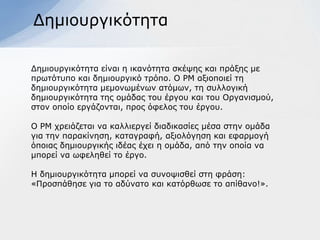 Γεκηνπξγηθόηεηα

Γεκηνπξγηθόηεηα είλαη ε ηθαλόηεηα ζθέςεο θαη πξάμεο κε
πξσηόηππν θαη δεκηνπξγηθό ηξόπν. Ο ΡΜ αμηνπνηεί ηε
δεκηνπξγηθόηεηα κεκνλσκέλσλ αηόκσλ, ηε ζπιινγηθή
δεκηνπξγηθόηεηα ηεο νκάδαο ηνπ έξγνπ θαη ηνπ Οξγαληζκνύ,
ζηνλ νπνίν εξγάδνληαη, πξνο όθεινο ηνπ έξγνπ.

Ο ΡΜ ρξεηάδεηαη λα θαιιηεξγεί δηαδηθαζίεο κέζα ζηελ νκάδα
γηα ηελ παξαθίλεζε, θαηαγξαθή, αμηνιόγεζε θαη εθαξκνγή
όπνηαο δεκηνπξγηθήο ηδέαο έρεη ε νκάδα, από ηελ νπνία λα
κπνξεί λα σθειεζεί ην έξγν.

Η δεκηνπξγηθόηεηα κπνξεί λα ζπλνςηζζεί ζηε θξάζε:
«Πξνζπάζεζε γηα ην αδύλαην θαη θαηόξζσζε ην απίζαλν!».
 