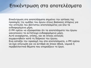 Δπηθέληξσζε ζηα απνηειέζκαηα

Δπηθέληξσζε ζηα απνηειέζκαηα ζεκαίλεη ηελ εζηίαζε ηεο
πξνζνρήο ηεο νκάδαο ηνπ έξγνπ ζηνπο βαζηθνύο ζηόρνπο γηα
ηελ επίηεπμε ηνπ βέιηηζηνπ απνηειέζκαηνο γηα όια ηα
ελδηαθεξόκελα κέξε.
Ο ΡΜ πξέπεη λα εμαζθαιίζεη όηη ηα απνηειέζκαηα ηνπ έξγνπ
ηθαλνπνηνύλ ηα αληίζηνηρα ελδηαθεξόκελα κέξε.
Απηό αλαθέξεηαη, επίζεο, θαη ζε όπνηεο αιιαγέο
ζπκθσλεζνύλ θαηά ηε δηάξθεηα ηνπ έξγνπ.
Δλώ εζηηάδεη ηελ πξνζνρή ηνπ ζηα απνηειέζκαηα, ν ΡΜ πξέπεη
λα έρεη επίγλσζε θαη λα αληηδξά ζε όπνηα εζηθά, λνκηθά ή
πεξηβαιινληηθά ζέκαηα πνπ επεξεάδνπλ ην έξγν.
 