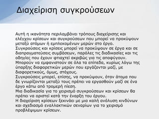 Γηαρείξηζε ζπγθξνύζεσλ

Απηή ε ηθαλόηεηα πεξηιακβάλεη ηξόπνπο δηαρείξηζεο θαη
ειέγρνπ θξίζεσλ θαη ζπγθξνύζεσλ πνπ κπνξεί λα πξνθύςνπλ
κεηαμύ αηόκσλ ή εκπιεθνκέλσλ κεξώλ ζην έξγν.
΢πγθξνύζεηο θαη θξίζεηο κπνξεί λα πξνθύςνπλ ζε έξγα θαη ζε
δηαπξαγκαηεύζεηο ζπκβάζεσλ, παξόιεο ηηο δηαδηθαζίεο θαη ηηο
νδεγίεο πνπ έρνπλ θηηαρηεί αθξηβώο γηα ηηο απνθύγνπλ.
Μπνξνύλ λα εκθαληζηνύλ ζε όια ηα επίπεδα, θπξίσο ιόγσ ηεο
ύπαξμεο δηαθνξεηηθώλ κεξώλ πνπ εξγάδνληαη καδί, κε
δηαθνξεηηθνύο, όκσο, ζηόρνπο.
΢πγθξνύζεηο κπνξεί, επίζεο, λα πξνθύςνπλ, όηαλ άηνκα πνπ
δε γλσξίδνληαη κεηαμύ ηνπο πξέπεη λα εξγαζζνύλ καδί ζε έλα
έξγν θάησ από ηξνκεξή πίεζε.
Μηα δηαδηθαζία γηα ην ρεηξηζκό ζπγθξνύζεσλ θαη θξίζεσλ ζα
πξέπεη λα νξηζηεί θαηά ηελ έλαξμε ηνπ έξγνπ.
Η δηαρείξηζε θξίζεσλ μεθηλάεη κε κηα θαιή αλάιπζε θηλδύλσλ
θαη ζρεδηαζκό ελαιιαθηηθώλ ζελαξίσλ γηα ην ρεηξηζκό
πξνβιέςηκσλ θξίζεσλ.
 