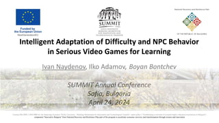 Intelligent Adaptation of Difficulty and NPC Behavior
in Serious Video Games for Learning
Ivan Naydenov, Ilko Adamov, Boyan Bontchev
SUMMIT Annual Conference
Sofia, Bulgaria
April 24, 2024
Contract BG-RRP-2.004-0008 for the financing of project "Sofia University - Marking Momentum for Innovation and Technological Transfer“ under pillar 2 "Establishing a network of research higher education institutions in Bulgaria",
component "Innovative Bulgaria" from National Recovery and Resilience Plan part of the program to accelerate economic recovery and transformation through science and innovation
 