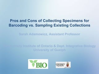 Pros and Cons of Collecting Specimens for Barcoding vs. Sampling Existing Collections Sarah Adamowicz, Assistant Professor Biodiversity Institute of Ontario & Dept. Integrative Biology University of Guelph 