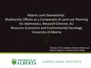 Alberta Land Stewardship:
Biodiversity Offsets as a Component of Land-use Planning
Vic Adamowicz, Research Director, ALI
Resource Economics and Environmental Sociology
University of Alberta

Thanks to Tom Goddard, Marian Weber and
Warren Noga for Comments and Slides

 