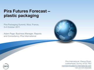 Pira Futures Forecast – plastic packaging Pira Packaging Summit, Nice, France, 3-4 October 2011 Adam Page, Business Manager, Reports and Consultancy, Pira International Pira International, Cleeve Road,  Leatherhead, Surrey, KT22 7RU membership@pira-international.com +44 (0)1372 802000 