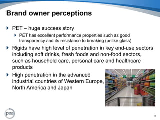 Brand owner perceptionsPET – huge success storyPET has excellent performance properties such as good transparency and its resistance to breaking (unlike glass)Rigids have high level of penetration in key end-use sectors including soft drinks, fresh foods and non-food sectors, such as household care, personal care and healthcare productsHigh penetration in the advanced industrial countries of Western Europe, North America and Japan16