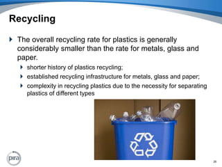 RecyclingThe overall recycling rate for plastics is generally considerably smaller than the rate for metals, glass and paper.shorter history of plastics recycling;established recycling infrastructure for metals, glass and paper;complexity in recycling plastics due to the necessity for separating plastics of different types26