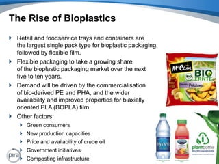 The Rise of BioplasticsRetail and foodservice trays and containers are the largest single pack type for bioplastic packaging, followed by flexible film.Flexible packaging to take a growing share of the bioplastic packaging market over the next five to ten years. Demand will be driven by the commercialisation of bio-derived PE and PHA, and the wider availability and improved properties for biaxially oriented PLA (BOPLA) film.Other factors:Green consumersNew production capacities Price and availability of crude oilGovernment initiativesComposting infrastructure6