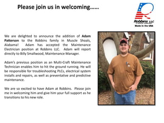 Photo
We are delighted to announce the addition of Adam
Patterson to the Robbins family in Muscle Shoals,
Alabama! Adam has accepted the Maintenance
Electrician position at Robbins LLC. Adam will report
directly to Billy Smallwood, Maintenance Manager.
Adam’s previous position as an Multi-Craft Maintenance
Technician enables him to hit the ground running. He will
be responsible for troubleshooting PLCs, electrical system
installs and repairs, as well as preventative and predictive
maintenance.
We are so excited to have Adam at Robbins. Please join
me in welcoming him and give him your full support as he
transitions to his new role.
Please join us in welcoming……
 