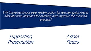 Will implementing a peer review policy for learner assignments
alleviate time required for marking and improve the marking
process?
Adam
Peters
Supporting
Presentation
 