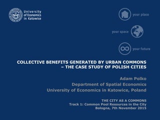 COLLECTIVE BENEFITS GENERATED BY URBAN COMMONS
– THE CASE STUDY OF POLISH CITIES
Adam Polko
Department of Spatial Economics
University of Economics in Katowice, Poland
THE CITY AS A COMMONS
Track 1: Common Pool Resources in the City
Bologna, 7th November 2015
 