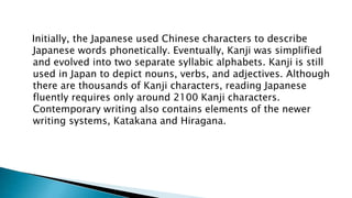 Initially, the Japanese used Chinese characters to describe
Japanese words phonetically. Eventually, Kanji was simplified
and evolved into two separate syllabic alphabets. Kanji is still
used in Japan to depict nouns, verbs, and adjectives. Although
there are thousands of Kanji characters, reading Japanese
fluently requires only around 2100 Kanji characters.
Contemporary writing also contains elements of the newer
writing systems, Katakana and Hiragana.
 