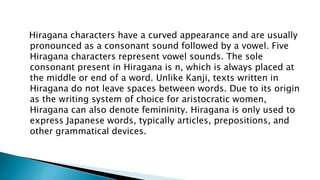 Hiragana characters have a curved appearance and are usually
pronounced as a consonant sound followed by a vowel. Five
Hiragana characters represent vowel sounds. The sole
consonant present in Hiragana is n, which is always placed at
the middle or end of a word. Unlike Kanji, texts written in
Hiragana do not leave spaces between words. Due to its origin
as the writing system of choice for aristocratic women,
Hiragana can also denote femininity. Hiragana is only used to
express Japanese words, typically articles, prepositions, and
other grammatical devices.
 
