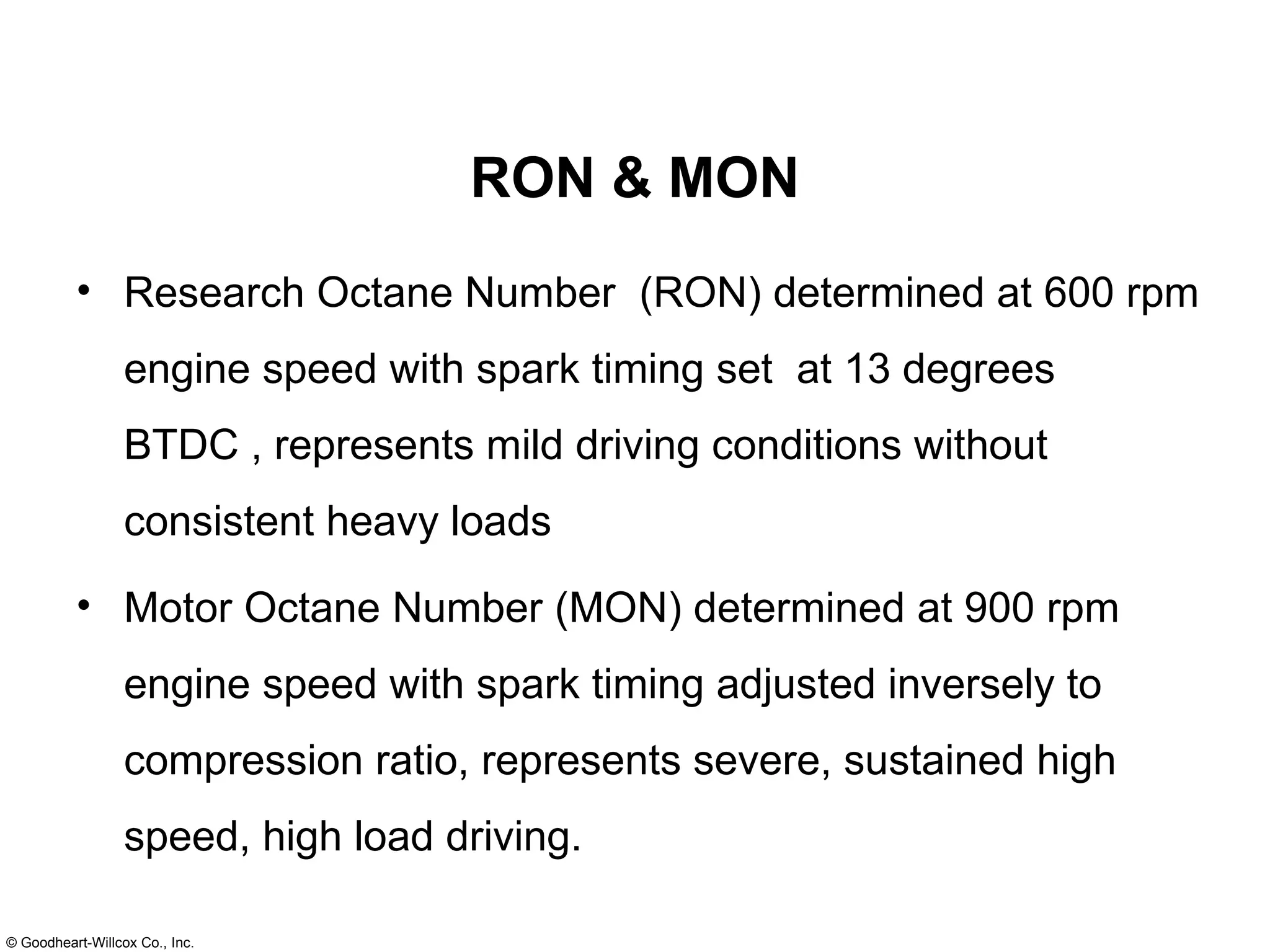 RON & MON Research Octane Number  (RON) determined at 600 rpm engine speed with spark timing set  at 13 degrees BTDC , represents mild driving conditions without consistent heavy loads Motor Octane Number (MON) determined at 900 rpm engine speed with spark timing adjusted inversely to compression ratio, represents severe, sustained high speed, high load driving. 