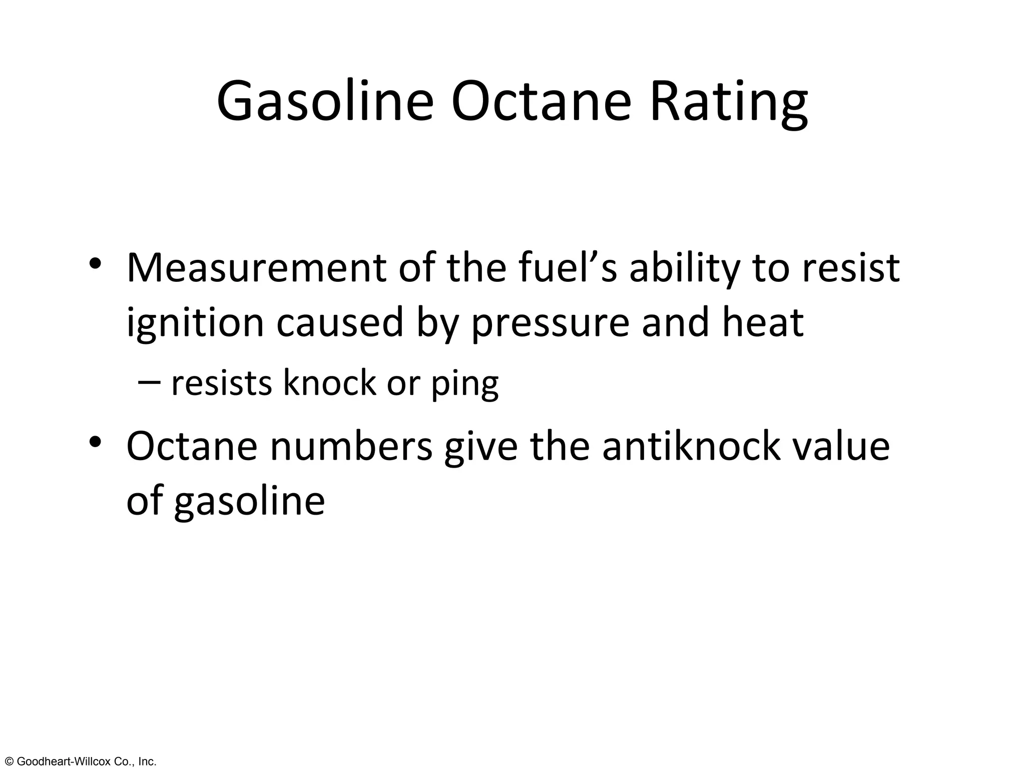 Gasoline Octane Rating Measurement of the fuel’s ability to resist ignition caused by pressure and heat resists knock or ping Octane numbers give the antiknock value of gasoline 
