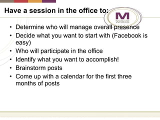Have a session in the office to: Determine who will manage overall presence Decide what you want to start with (Facebook is easy) Who will participate in the office Identify what you want to accomplish! Brainstorm posts Come up with a calendar for the first three months of posts 