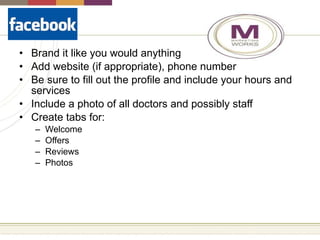 Brand it like you would anything Add website (if appropriate), phone number Be sure to fill out the profile and include your hours and services  Include a photo of all doctors and possibly staff  Create tabs for: Welcome Offers Reviews Photos 