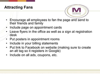 Encourage all employees to fan the page and send to their friends and family Include page on appointment cards Leave flyers in the office as well as a sign at registration desk Put posters in appointment rooms Include in your billing statements Put link to Facebook on website (making sure to create an alt tag so it registers in Google) Include on all ads, coupons, etc. Attracting Fans 