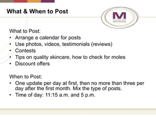 What to Post: Arrange a calendar for posts Use photos, videos, testimonials (reviews) Contests Tips on quality skincare, how to check for moles Discount offers When to Post: One update per day at first, then no more than three per day after the first month. Mix the type of posts. Time of day: 11:15 a.m. and 5 p.m.  What & When to Post 