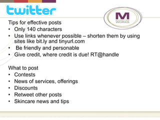 Tips for effective posts Only 140 characters Use links whenever possible – shorten them by using sites like bit.ly and tinyurl.com Be friendly and personable Give credit, where credit is due! RT@handle What to post Contests News of services, offerings Discounts Retweet other posts Skincare news and tips 