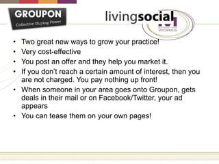 Two great new ways to grow your practice! Very cost-effective You post an offer and they help you market it. If you don’t reach a certain amount of interest, then you are not charged. You pay nothing up front! When someone in your area goes onto Groupon, gets deals in their mail or on Facebook/Twitter, your ad appears You can tease them on your own pages! 